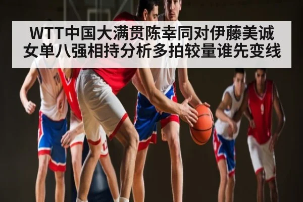 WTT中国大满贯陈幸同对伊藤美诚女单八强相持分析多拍较量谁先变线