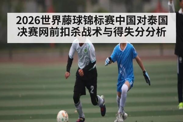 2026世界藤球锦标赛中国对泰国决赛网前扣杀战术与得失分分析